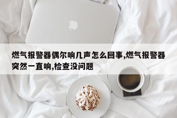 燃气报警器偶尔响几声怎么回事,燃气报警器突然一直响,检查没问题