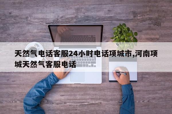 天然气电话客服24小时电话项城市,河南项城天然气客服电话