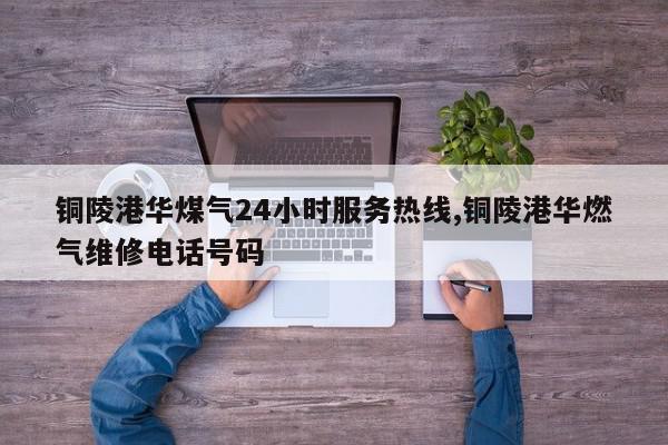 铜陵港华煤气24小时服务热线,铜陵港华燃气维修电话号码