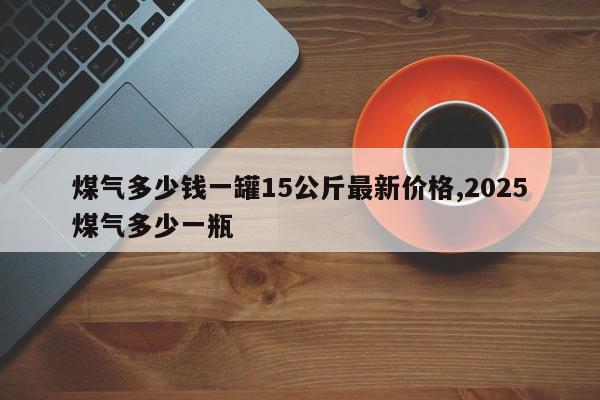 煤气多少钱一罐15公斤最新价格,2025煤气多少一瓶