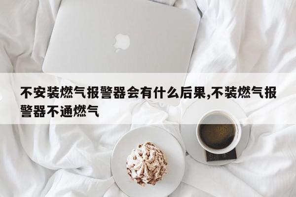 不安装燃气报警器会有什么后果,不装燃气报警器不通燃气