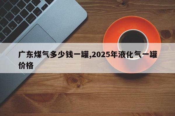 广东煤气多少钱一罐,2025年液化气一罐价格