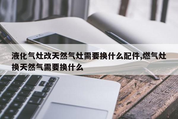 液化气灶改天然气灶需要换什么配件,燃气灶换天然气需要换什么