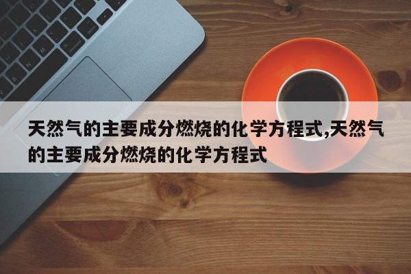 天然气的主要成分燃烧的化学方程式,天然气的主要成分燃烧的化学方程式