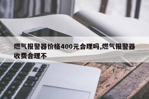 燃气报警器价格400元合理吗,燃气报警器收费合理不