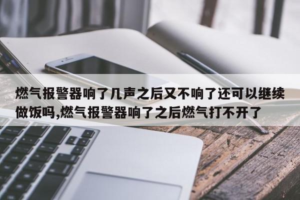 燃气报警器响了几声之后又不响了还可以继续做饭吗,燃气报警器响了之后燃气打不开了