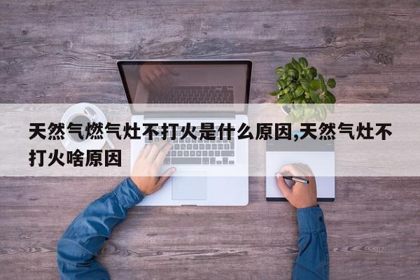 天然气燃气灶不打火是什么原因,天然气灶不打火啥原因