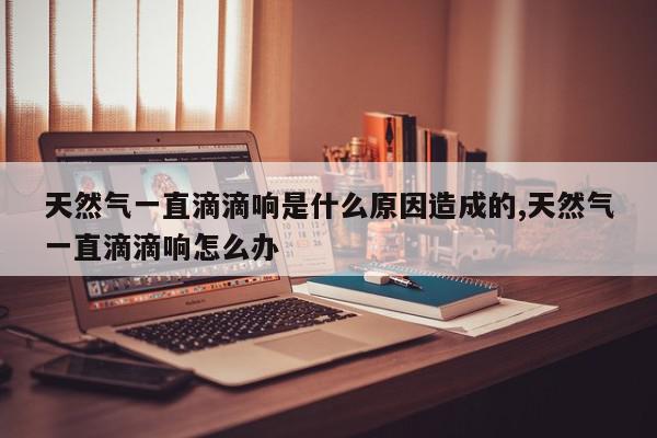 天然气一直滴滴响是什么原因造成的,天然气一直滴滴响怎么办