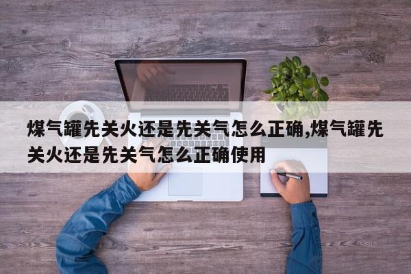 煤气罐先关火还是先关气怎么正确,煤气罐先关火还是先关气怎么正确使用