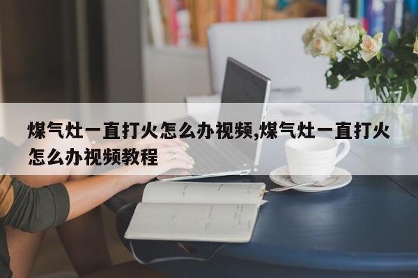 煤气灶一直打火怎么办视频,煤气灶一直打火怎么办视频教程