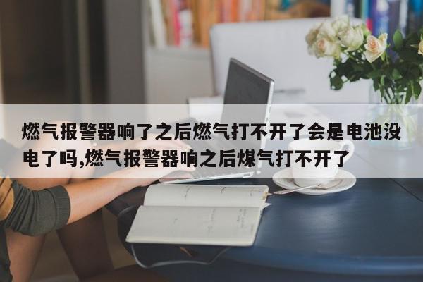 燃气报警器响了之后燃气打不开了会是电池没电了吗,燃气报警器响之后煤气打不开了