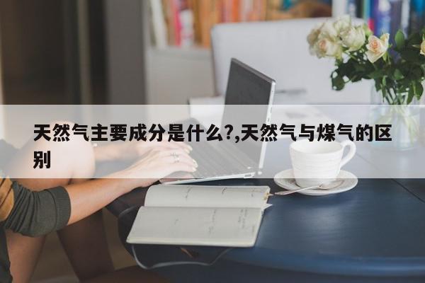 天然气主要成分是什么?,天然气与煤气的区别