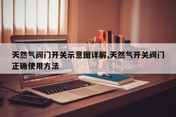 天然气阀门开关示意图详解,天然气开关阀门正确使用方法
