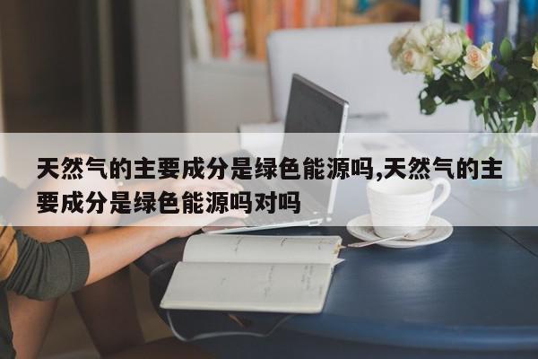 天然气的主要成分是绿色能源吗,天然气的主要成分是绿色能源吗对吗