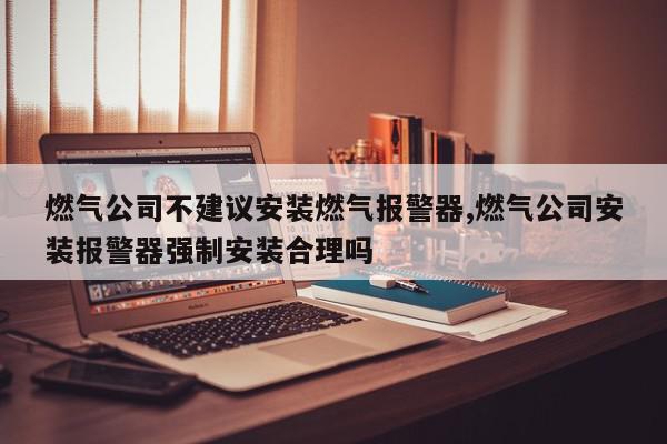 燃气公司不建议安装燃气报警器,燃气公司安装报警器强制安装合理吗