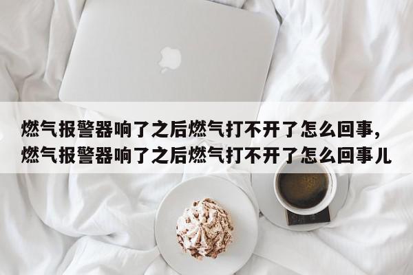 燃气报警器响了之后燃气打不开了怎么回事,燃气报警器响了之后燃气打不开了怎么回事儿