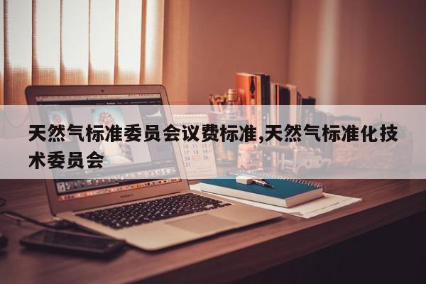 天然气标准委员会议费标准,天然气标准化技术委员会