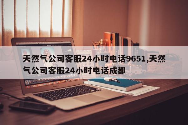 天然气公司客服24小时电话9651,天然气公司客服24小时电话成都