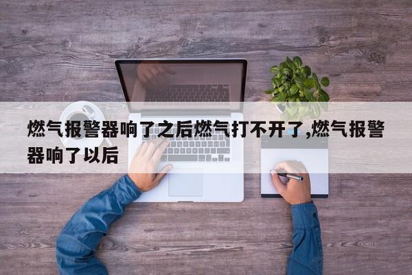 燃气报警器响了之后燃气打不开了,燃气报警器响了以后