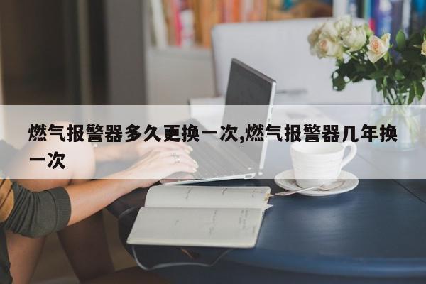 燃气报警器多久更换一次,燃气报警器几年换一次
