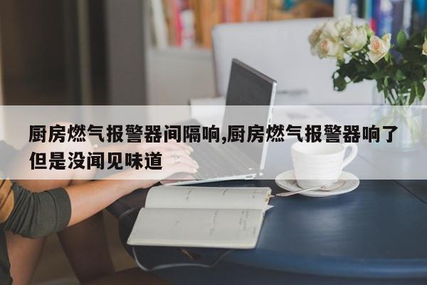 厨房燃气报警器间隔响,厨房燃气报警器响了但是没闻见味道