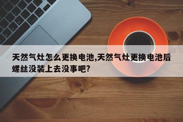 天然气灶怎么更换电池,天然气灶更换电池后螺丝没装上去没事吧?