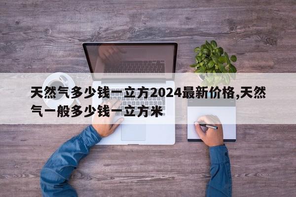 天然气多少钱一立方2024最新价格,天然气一般多少钱一立方米