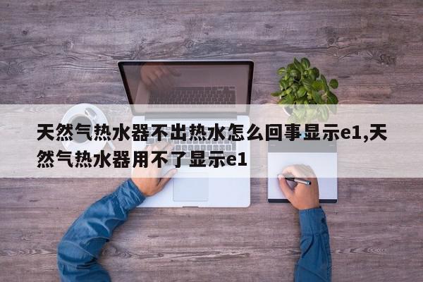 天然气热水器不出热水怎么回事显示e1,天然气热水器用不了显示e1