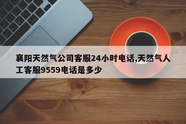 襄阳天然气公司客服24小时电话,天然气人工客服9559电话是多少