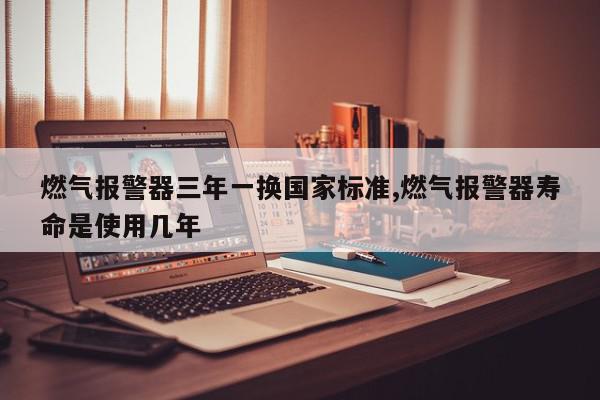 燃气报警器三年一换国家标准,燃气报警器寿命是使用几年