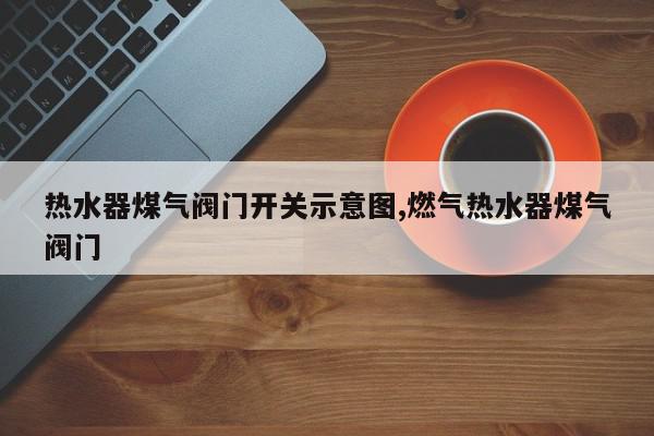 热水器煤气阀门开关示意图,燃气热水器煤气阀门