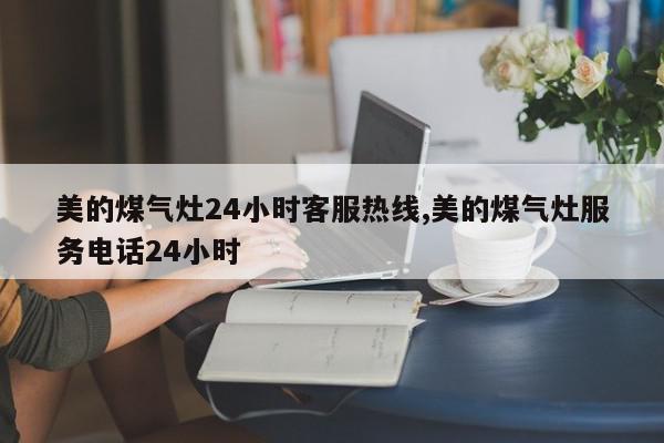 美的煤气灶24小时客服热线,美的煤气灶服务电话24小时