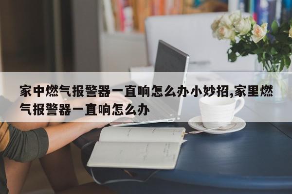 家中燃气报警器一直响怎么办小妙招,家里燃气报警器一直响怎么办