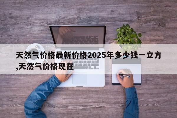 天然气价格最新价格2025年多少钱一立方,天然气价格现在