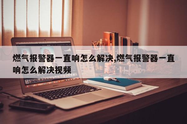 燃气报警器一直响怎么解决,燃气报警器一直响怎么解决视频