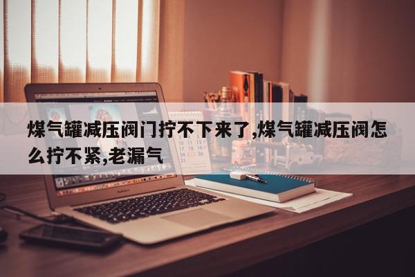 煤气罐减压阀门拧不下来了,煤气罐减压阀怎么拧不紧,老漏气