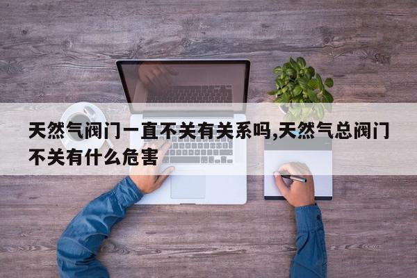 天然气阀门一直不关有关系吗,天然气总阀门不关有什么危害