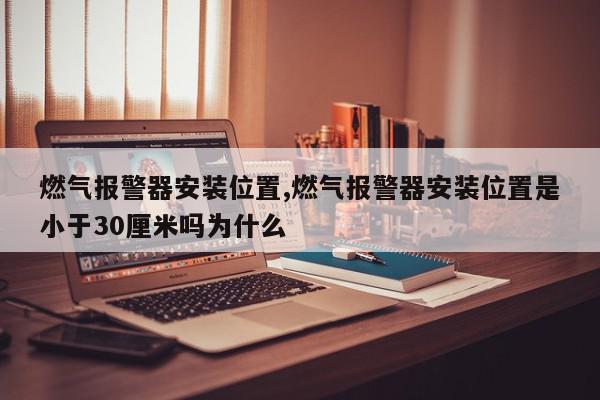燃气报警器安装位置,燃气报警器安装位置是小于30厘米吗为什么