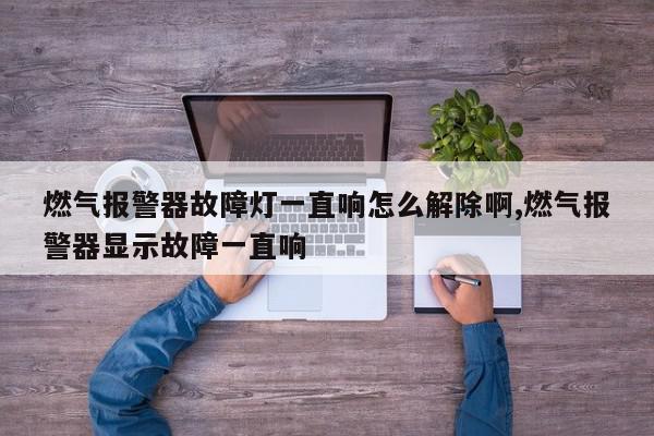 燃气报警器故障灯一直响怎么解除啊,燃气报警器显示故障一直响