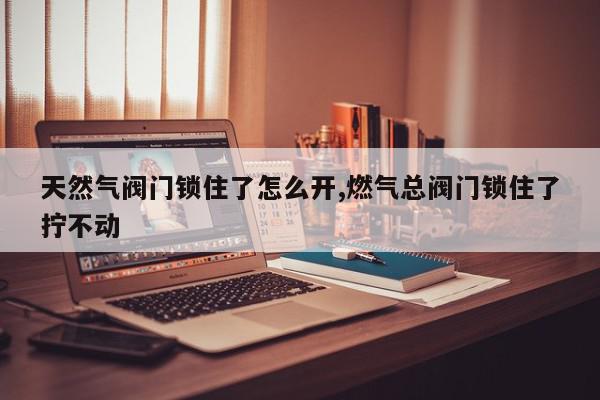 天然气阀门锁住了怎么开,燃气总阀门锁住了拧不动