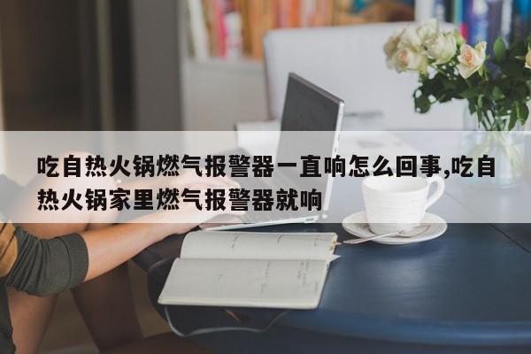 吃自热火锅燃气报警器一直响怎么回事,吃自热火锅家里燃气报警器就响