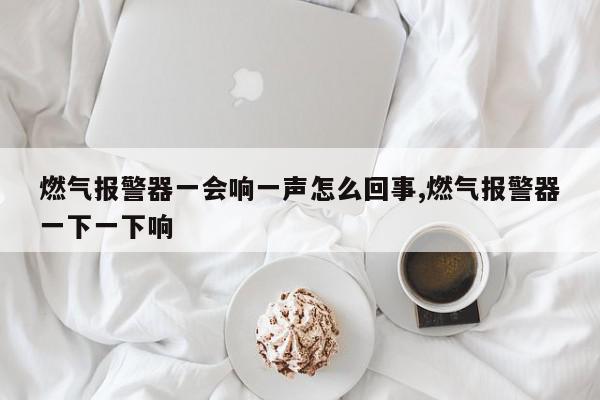 燃气报警器一会响一声怎么回事,燃气报警器一下一下响