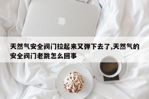 天然气安全阀门拉起来又弹下去了,天然气的安全阀门老跳怎么回事