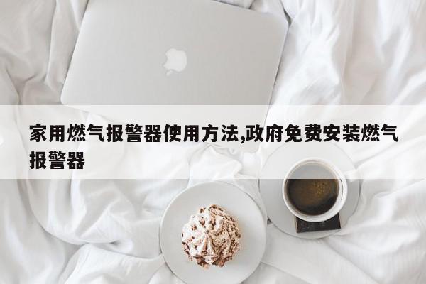 家用燃气报警器使用方法,政府免费安装燃气报警器