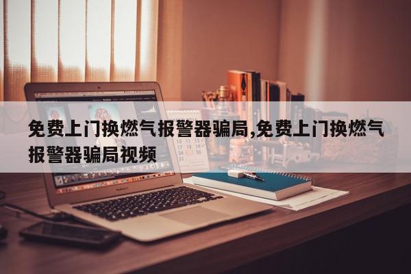 免费上门换燃气报警器骗局,免费上门换燃气报警器骗局视频
