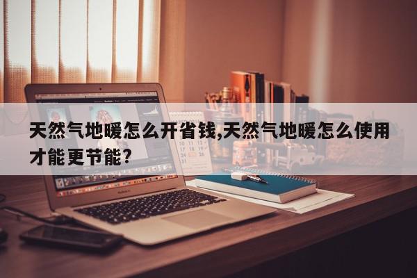 天然气地暖怎么开省钱,天然气地暖怎么使用才能更节能?
