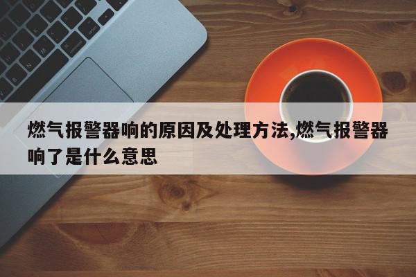 燃气报警器响的原因及处理方法,燃气报警器响了是什么意思