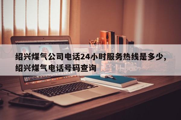 绍兴煤气公司电话24小时服务热线是多少,绍兴煤气电话号码查询