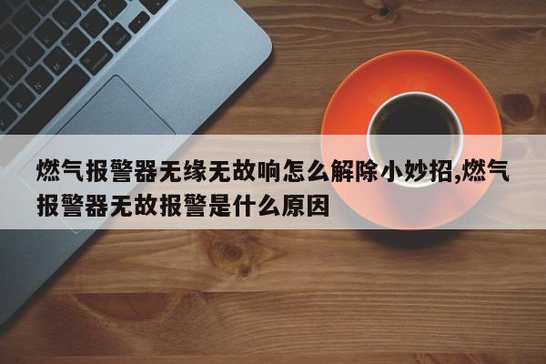 燃气报警器无缘无故响怎么解除小妙招,燃气报警器无故报警是什么原因