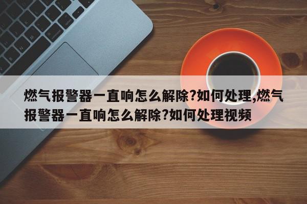 燃气报警器一直响怎么解除?如何处理,燃气报警器一直响怎么解除?如何处理视频